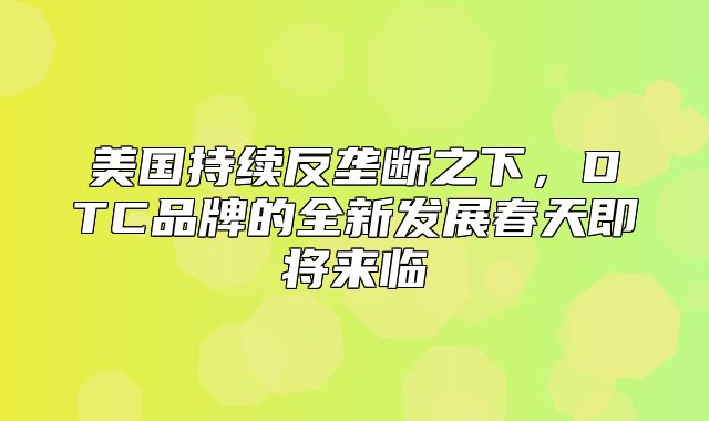 美国持续反垄断之下，DTC品牌的全新发展春天即将来临