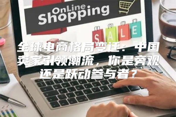 全球电商格局变迁：中国卖家引领潮流，你是旁观还是跃动参与者？