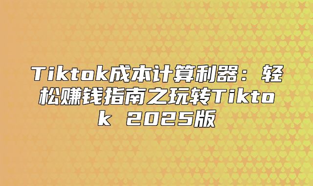 Tiktok成本计算利器：轻松赚钱指南之玩转Tiktok 2025版