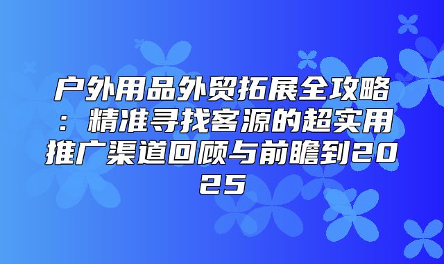 户外用品外贸拓展全攻略：精准寻找客源的超实用推广渠道回顾与前瞻到2025