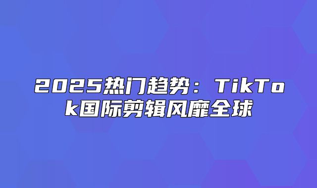 2025热门趋势：TikTok国际剪辑风靡全球