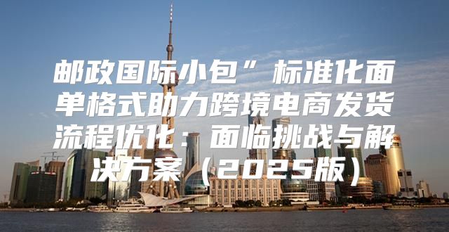 邮政国际小包”标准化面单格式助力跨境电商发货流程优化：面临挑战与解决方案2025版