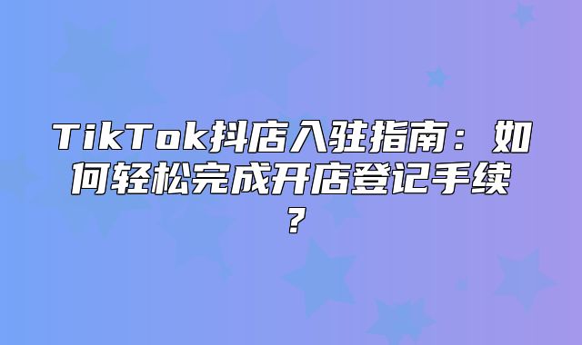 TikTok抖店入驻指南：如何轻松完成开店登记手续？