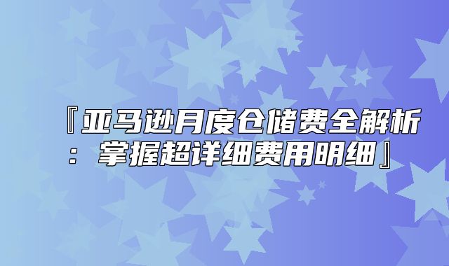 『亚马逊月度仓储费全解析：掌握超详细费用明细』