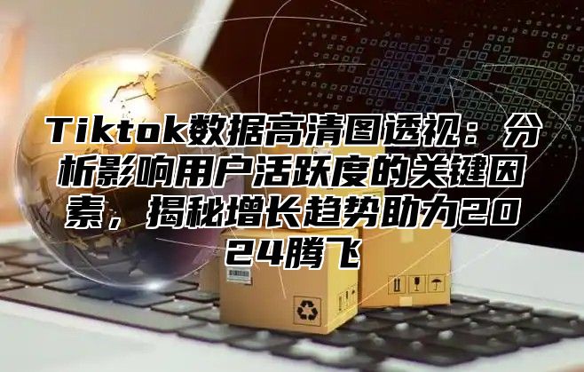 Tiktok数据高清图透视：分析影响用户活跃度的关键因素，揭秘增长趋势助力2025腾飞