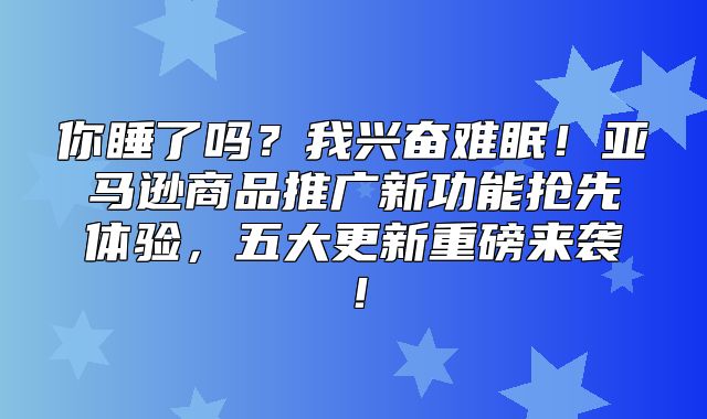 你睡了吗？我兴奋难眠！亚马逊商品推广新功能抢先体验，五大更新重磅来袭！
