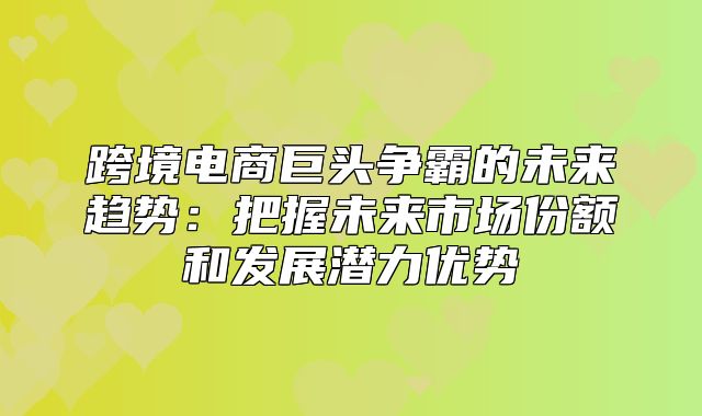 跨境电商巨头争霸的未来趋势：把握未来市场份额和发展潜力优势