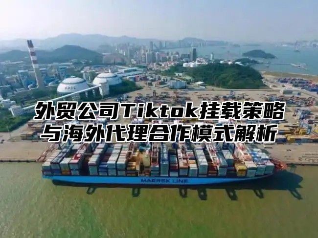外贸公司Tiktok挂载策略与海外代理合作模式解析
