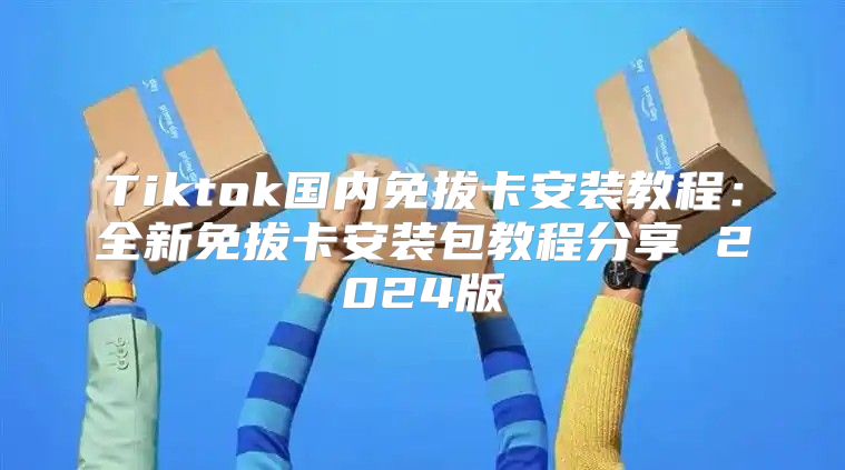 Tiktok国内免拔卡安装教程：全新免拔卡安装包教程分享 2025版