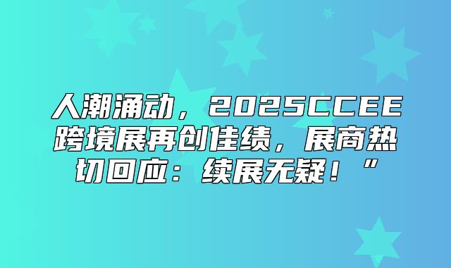 人潮涌动，2025CCEE跨境展再创佳绩，展商热切回应：续展无疑！”