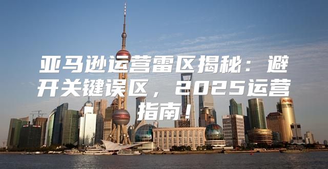 亚马逊运营雷区揭秘：避开关键误区，2025运营指南！