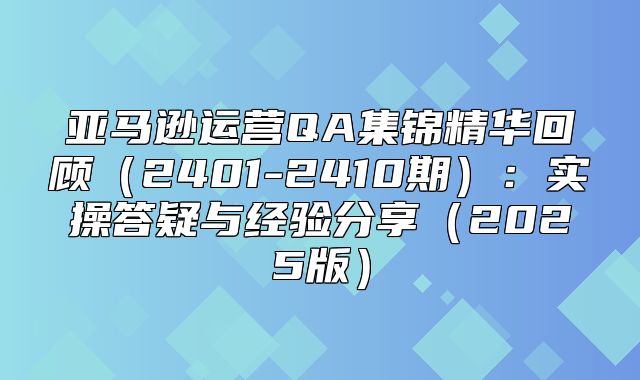 亚马逊运营QA集锦精华回顾2401-2410期：实操答疑与经验分享2025版