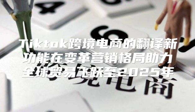 Tiktok跨境电商的翻译新功能在变革营销格局助力全球贸易飞跃至2025年
