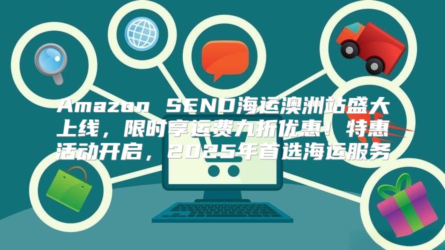 Amazon SEND海运澳洲站盛大上线，限时享运费九折优惠！特惠活动开启，2025年首选海运服务