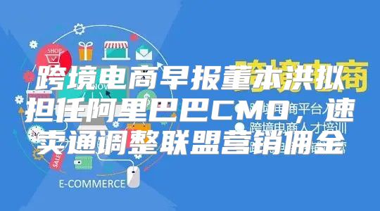 跨境电商早报董本洪拟担任阿里巴巴CMO，速卖通调整联盟营销佣金