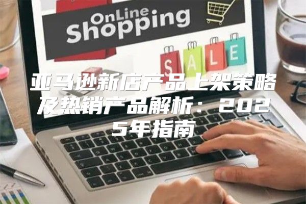 亚马逊新店产品上架策略及热销产品解析：2025年指南