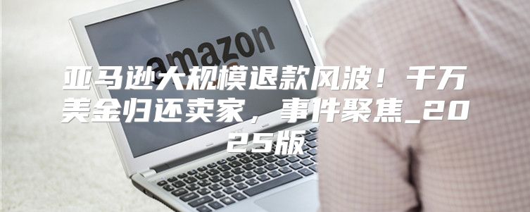 亚马逊大规模退款风波！千万美金归还卖家，事件聚焦_2025版