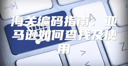海关编码指南：亚马逊如何查找及使用