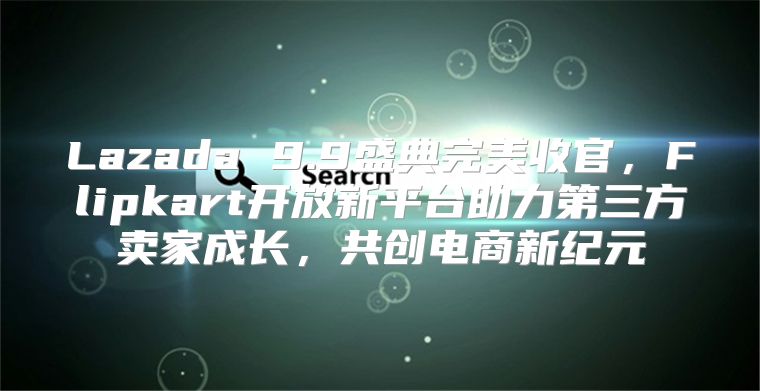 Lazada 9.9盛典完美收官，Flipkart开放新平台助力第三方卖家成长，共创电商新纪元