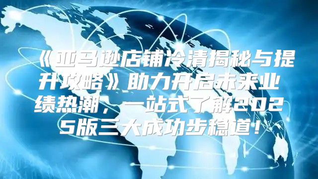 亚马逊店铺冷清揭秘与提升攻略助力开启未来业绩热潮，一站式了解2025版三大成功步稳道！