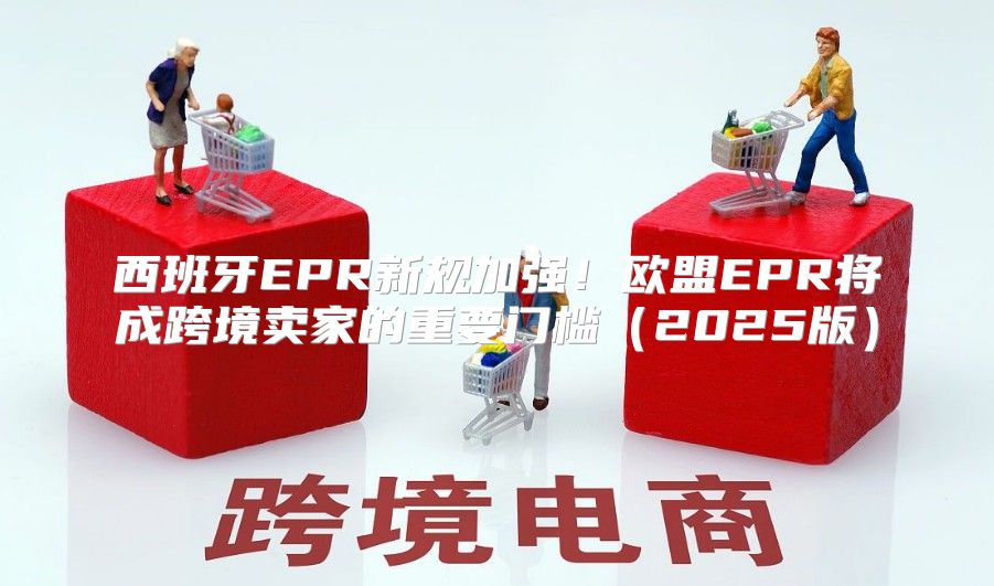 西班牙EPR新规加强！欧盟EPR将成跨境卖家的重要门槛2025版