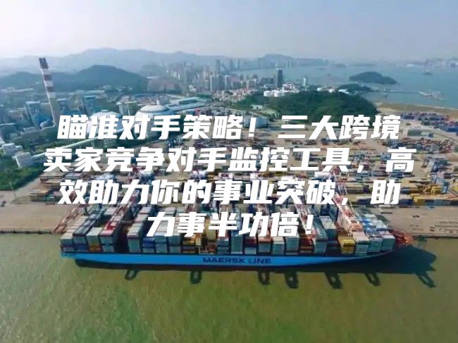 瞄准对手策略！三大跨境卖家竞争对手监控工具，高效助力你的事业突破，助力事半功倍！