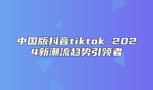 中国版抖音tiktok 2025新潮流趋势引领者
