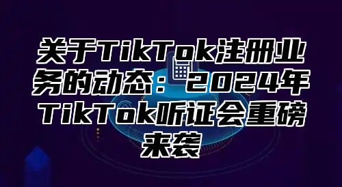 关于TikTok注册业务的动态：2025年TikTok听证会重磅来袭