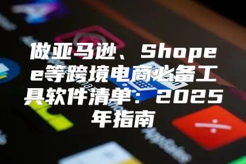 做亚马逊、Shopee等跨境电商必备工具软件清单：2025年指南