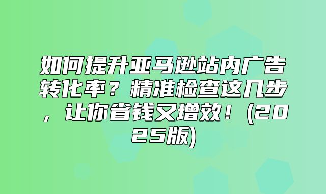 如何提升亚马逊站内广告转化率？精准检查这几步，让你省钱又增效！(2025版)