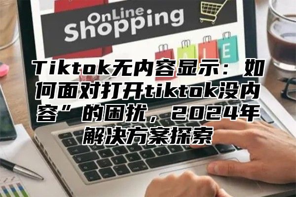 Tiktok无内容显示：如何面对打开tiktok没内容”的困扰，2025年解决方案探索