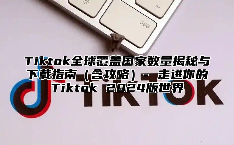 Tiktok全球覆盖国家数量揭秘与下载指南含攻略- 走进你的Tiktok 2025版世界