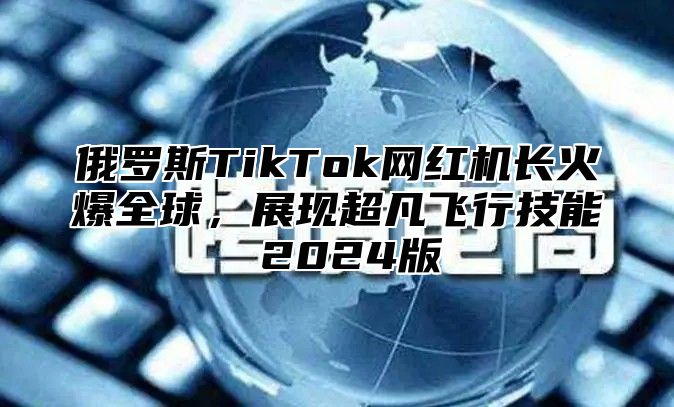 俄罗斯TikTok网红机长火爆全球，展现超凡飞行技能 2025版