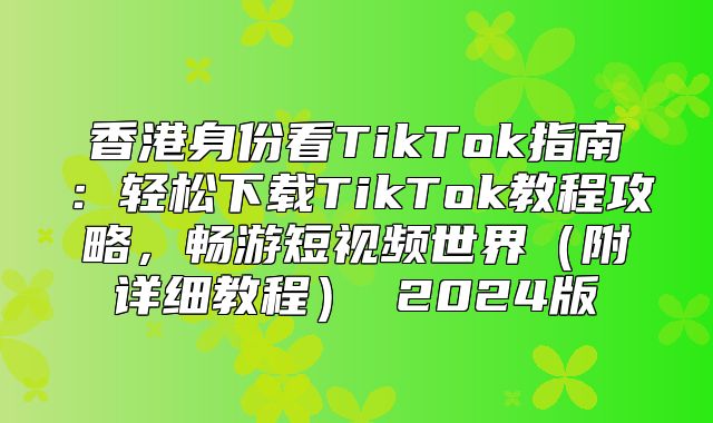 香港身份看TikTok指南：轻松下载TikTok教程攻略，畅游短视频世界附详细教程 2025版