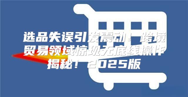 选品失误引发震动！跨境贸易领域惊现无底线操作揭秘！2025版
