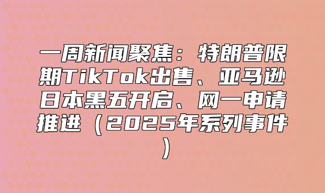 一周新闻聚焦：特朗普限期TikTok出售、亚马逊日本黑五开启、网一申请推进2025年系列事件