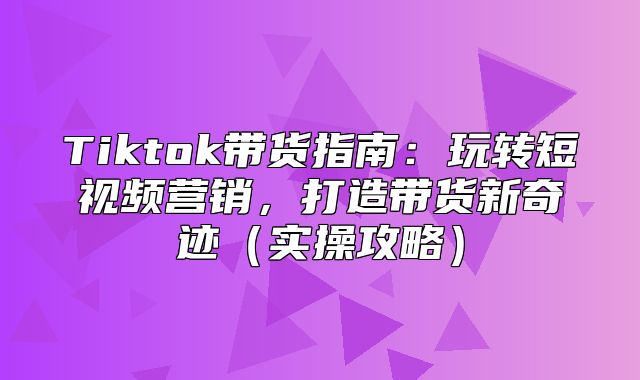 Tiktok带货指南：玩转短视频营销，打造带货新奇迹实操攻略