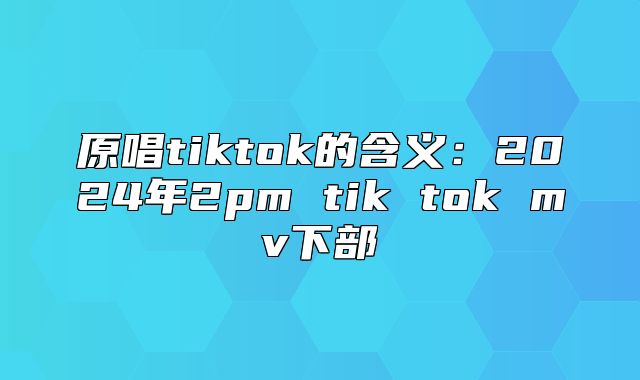 原唱tiktok的含义：2025年2pm tik tok mv下部