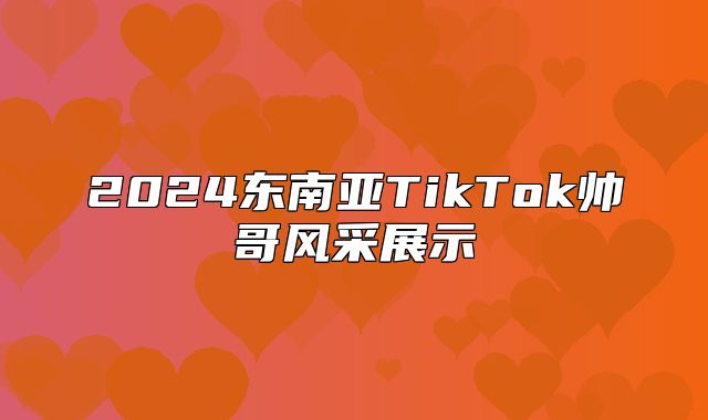 2025东南亚TikTok帅哥风采展示