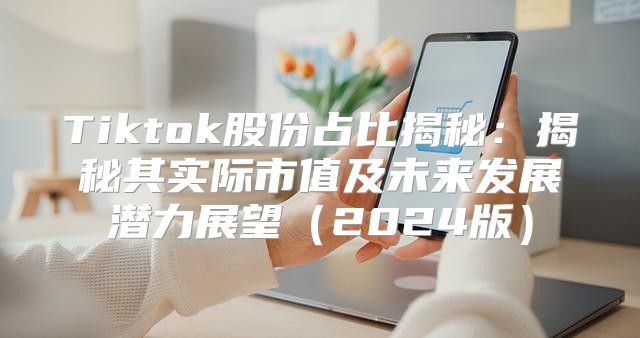 Tiktok股份占比揭秘：揭秘其实际市值及未来发展潜力展望2025版