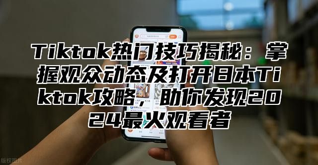 Tiktok热门技巧揭秘：掌握观众动态及打开日本Tiktok攻略，助你发现2025最火观看者