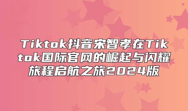 Tiktok抖音宋智孝在Tiktok国际官网的崛起与闪耀旅程启航之旅2025版