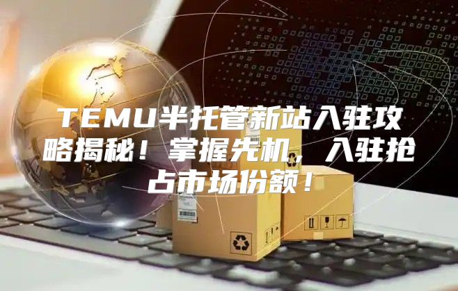 TEMU半托管新站入驻攻略揭秘！掌握先机，入驻抢占市场份额！