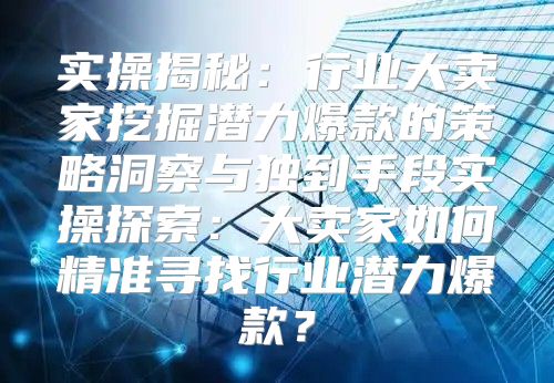 实操揭秘：行业大卖家挖掘潜力爆款的策略洞察与独到手段实操探索：大卖家如何精准寻找行业潜力爆款？