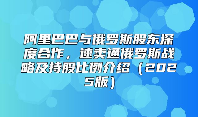 阿里巴巴与俄罗斯股东深度合作，速卖通俄罗斯战略及持股比例介绍2025版