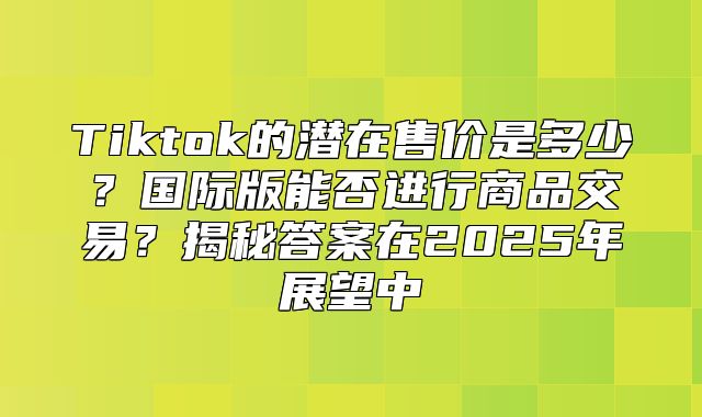 Tiktok的潜在售价是多少？国际版能否进行商品交易？揭秘答案在2025年展望中
