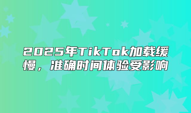 2025年TikTok加载缓慢，准确时间体验受影响