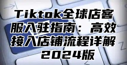 Tiktok全球店客服入驻指南：高效接入店铺流程详解 2025版