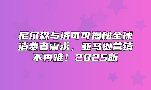 尼尔森与洛可可揭秘全球消费者需求，亚马逊营销不再难！2025版