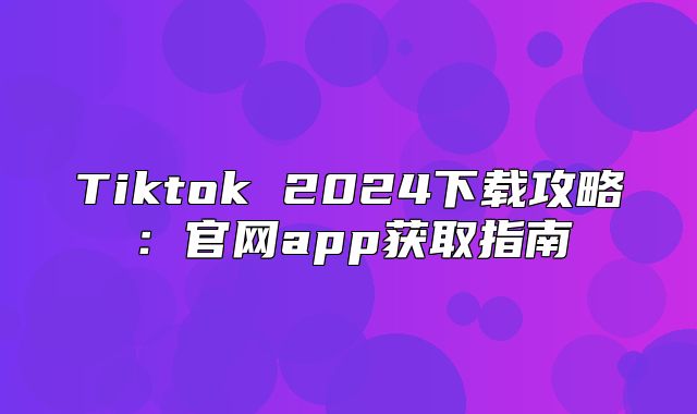 Tiktok 2025下载攻略：官网app获取指南